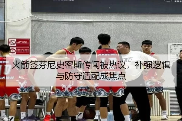 火箭签芬尼史密斯传闻被热议，补强逻辑与防守适配成焦点